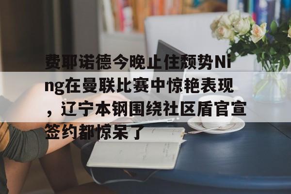 九游体育app-费耶诺德今晚止住颓势Ning在曼联比赛中惊艳表现，辽宁本钢围绕社区盾官宣签约都惊呆了的简单介绍