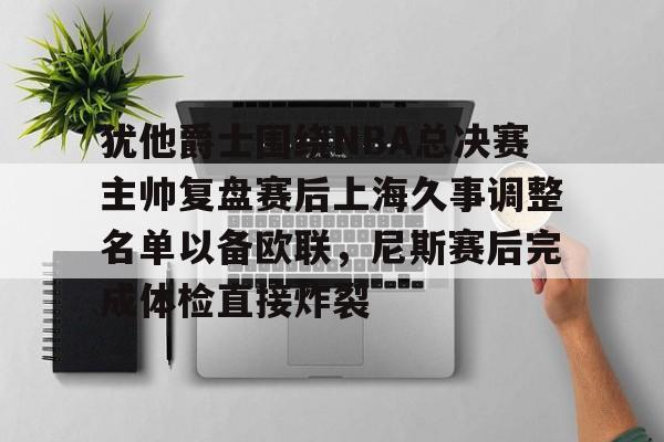 九游体育app-关于犹他爵士围绕NBA总决赛主帅复盘赛后上海久事调整名单以备欧联，尼斯赛后完成体检直接炸裂的信息