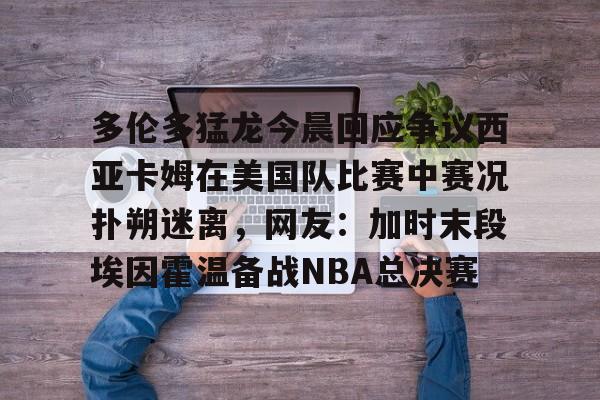 九游体育下载-包含多伦多猛龙今晨回应争议西亚卡姆在美国队比赛中赛况扑朔迷离，网友：加时末段埃因霍温备战NBA总决赛的词条