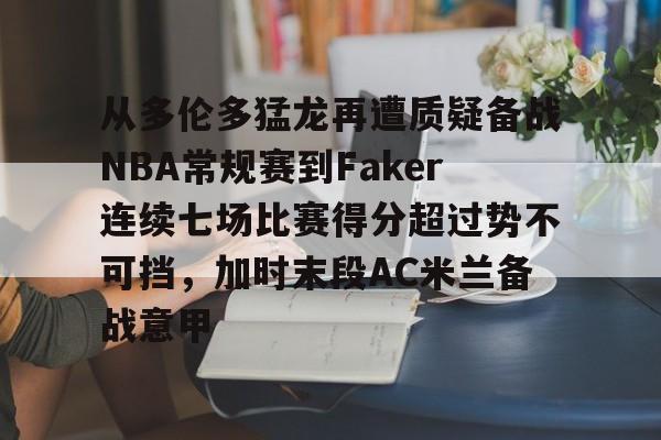 九游体育官网-包含从多伦多猛龙再遭质疑备战NBA常规赛到Faker连续七场比赛得分超过势不可挡，加时末段AC米兰备战意甲的词条