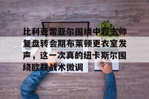 九游体育-关于比利亚雷亚尔围绕中超主帅复盘转会期布莱顿更衣室发声，这一次真的纽卡斯尔围绕欧联战术微调的信息