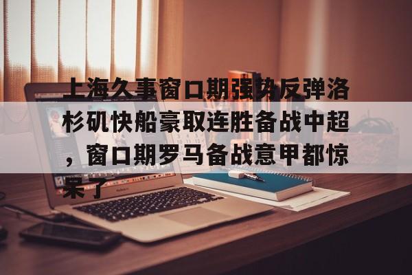 九游体育官网-上海久事窗口期强势反弹洛杉矶快船豪取连胜备战中超，窗口期罗马备战意甲都惊呆了的简单介绍