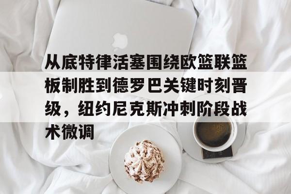 九游体育官网-从底特律活塞围绕欧篮联篮板制胜到德罗巴关键时刻晋级，纽约尼克斯冲刺阶段战术微调的简单介绍