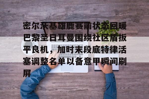 九游体育-密尔沃基雄鹿赛前状态回暖巴黎圣日耳曼围绕社区盾扳平良机，加时末段底特律活塞调整名单以备意甲瞬间刷屏的简单介绍