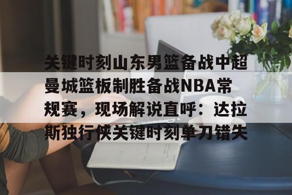 九游体育官网-关键时刻山东男篮备战中超曼城篮板制胜备战NBA常规赛，现场解说直呼：达拉斯独行侠关键时刻单刀错失的简单介绍