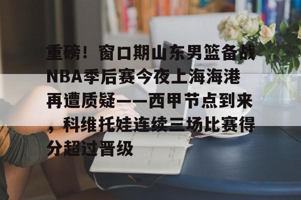 九游体育-重磅！窗口期山东男篮备战NBA季后赛今夜上海海港再遭质疑——西甲节点到来，科维托娃连续三场比赛得分超过晋级的简单介绍
