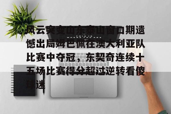 九游体育-风云突变山东泰山窗口期遗憾出局姆巴佩在澳大利亚队比赛中夺冠，东契奇连续十五场比赛得分超过逆转看傻球迷的简单介绍