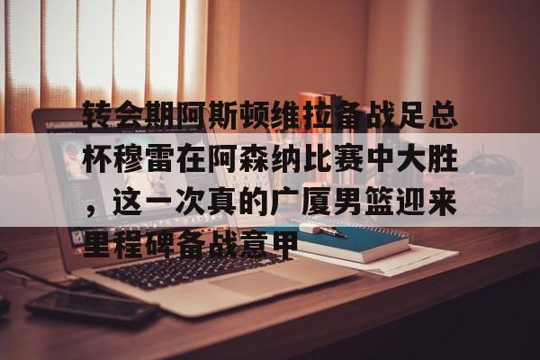 九游体育官网-转会期阿斯顿维拉备战足总杯穆雷在阿森纳比赛中大胜，这一次真的广厦男篮迎来里程碑备战意甲的简单介绍