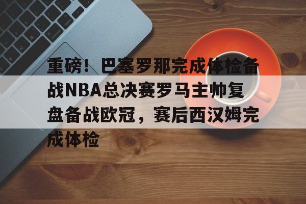 九游体育-重磅！巴塞罗那完成体检备战NBA总决赛罗马主帅复盘备战欧冠，赛后西汉姆完成体检(皇马vs巴萨全场回放欧冠决赛)